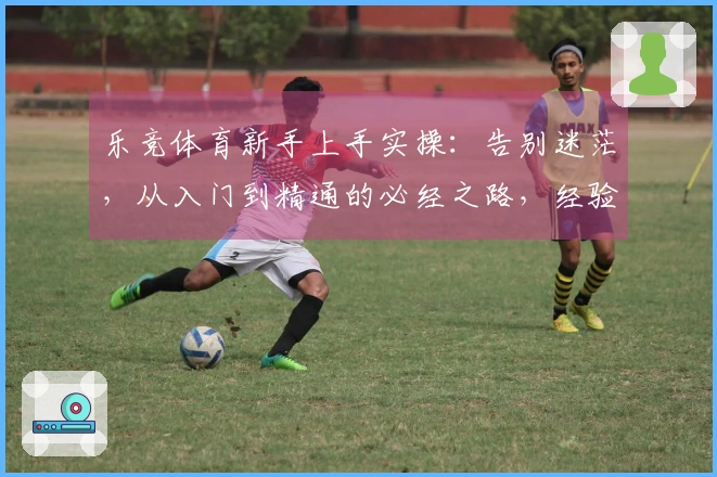 乐竞体育新手上手实操：告别迷茫，从入门到精通的必经之路，经验分享助你快速起飞