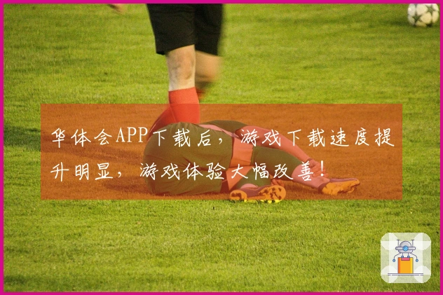 华体会APP下载后，游戏下载速度提升明显，游戏体验大幅改善！