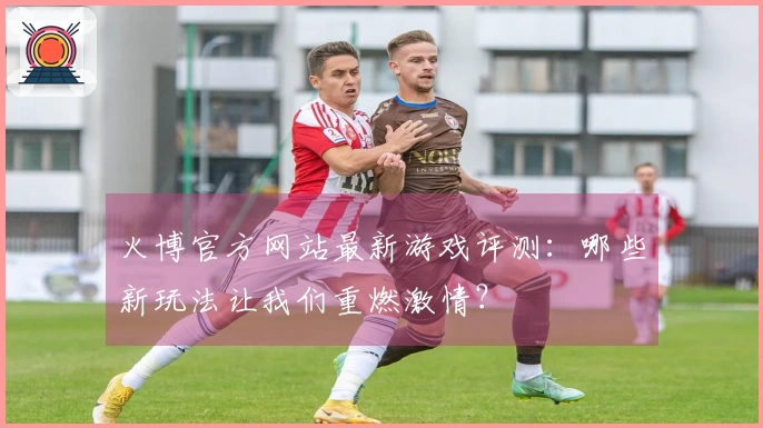 火博官方网站最新游戏评测：哪些新玩法让我们重燃激情？