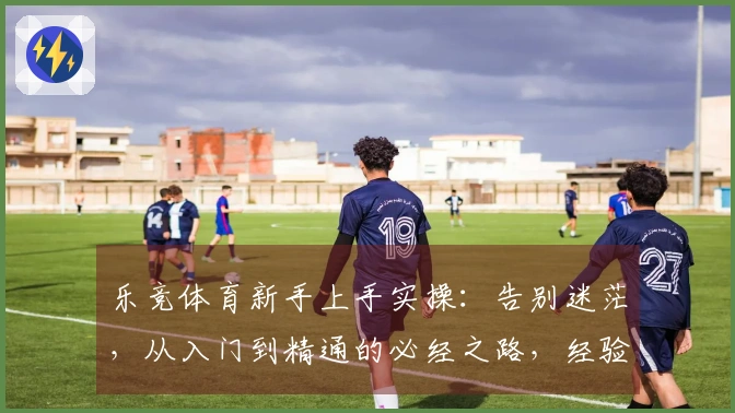 乐竞体育新手上手实操：告别迷茫，从入门到精通的必经之路，经验分享助你快速起飞